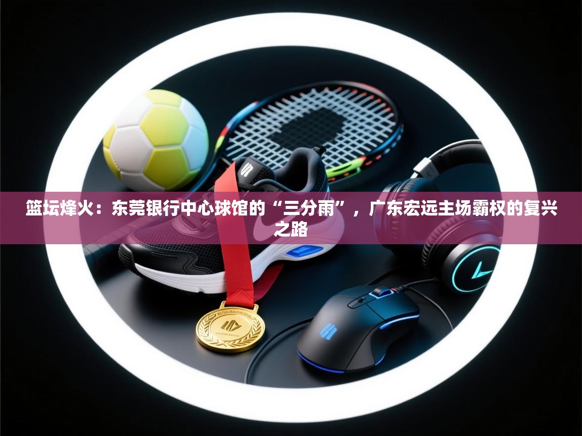 篮坛烽火：东莞银行中心球馆的“三分雨”，广东宏远主场霸权的复兴之路  第1张
