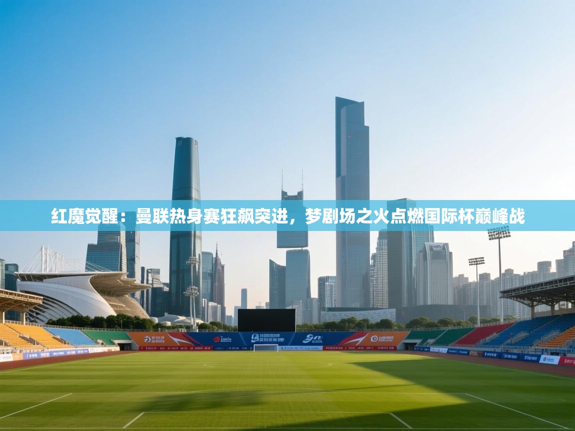 红魔觉醒：曼联热身赛狂飙突进，梦剧场之火点燃国际杯巅峰战  第1张