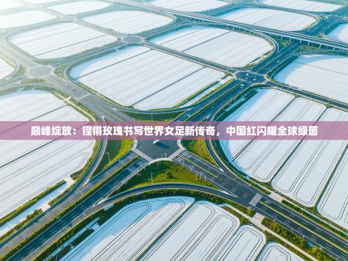 巅峰绽放：铿锵玫瑰书写世界女足新传奇，中国红闪耀全球绿茵  第1张